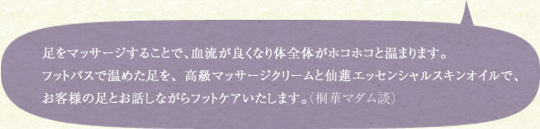 足をマッサージすることで、血流が良くなり体全体がホコホコと温まります。フットバスで温めた足を、高級マッサージクリームと仙蓮エッセンシャルスキンオイルで、お客様の足とお話しながらフットケアいたします。（桐華マダム談）